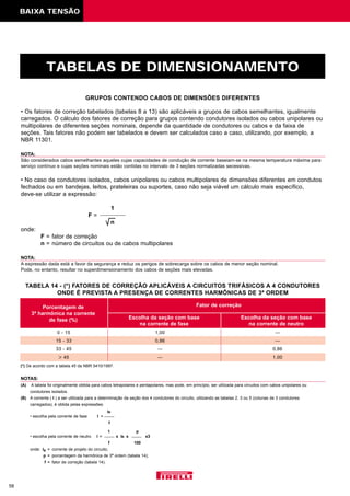 BAIXA TENSÃO
TABELAS DE DIMENSIONAMENTO
58
• Os fatores de correção tabelados (tabelas 8 a 13) são aplicáveis a grupos de cabos semelhantes, igualmente
carregados. O cálculo dos fatores de correção para grupos contendo condutores isolados ou cabos unipolares ou
multipolares de diferentes seções nominais, depende da quantidade de condutores ou cabos e da faixa de
seções. Tais fatores não podem ser tabelados e devem ser calculados caso a caso, utilizando, por exemplo, a
NBR 11301.
NOTA:
São considerados cabos semelhantes aqueles cujas capacidades de condução de corrente baseiam-se na mesma temperatura máxima para
serviço contínuo e cujas seções nominais estão contidas no intervalo de 3 seções normalizadas secessivas.
• No caso de condutores isolados, cabos unipolares ou cabos multipolares de dimensões diferentes em condutos
fechados ou em bandejas, leitos, prateleiras ou suportes, caso não seja viável um cálculo mais específico,
deve-se utilizar a expressão:
1
F =
n
onde:
F = fator de correção
n = número de circuitos ou de cabos multipolares
NOTA:
A expressão dada está a favor da segurança e reduz os perigos de sobrecarga sobre os cabos de menor seção nominal.
Pode, no entanto, resultar no superdimensionamento dos cabos de seções mais elevadas.
GRUPOS CONTENDO CABOS DE DIMENSÕES DIFERENTES
TABELA 14 - (*) FATORES DE CORREÇÃO APLICÁVEIS A CIRCUITOS TRIFÁSICOS A 4 CONDUTORES
ONDE É PREVISTA A PRESENÇA DE CORRENTES HARMÔNICAS DE 3ª ORDEM
Porcentagem de
3ª harmônica na corrente
de fase (%) Escolha da seção com base
na corrente de fase
Fator de correção
Escolha da seção com base
na corrente de neutro
0 - 15 1,00 —
15 - 33 0,86 —
33 - 45 — 0,86
> 45 — 1,00
NOTAS:
(A) A tabela foi originalmente obtida para cabos tetrapolares e pentapolares, mas pode, em princípio, ser utilizada para circuitos com cabos unipolares ou
condutores isolados.
(B) A corrente ( I ) a ser utilizada para a determinação da seção dos 4 condutores do circuito, utilizando as tabelas 2, 3 ou 5 (colunas de 3 condutores
carregados), é obtida pelas expressões:
IB
• escolha pela corrente de fase I =
f
1 p
• escolha pela corrente de neutro I = x IB x x3
f 100
onde: IB = corrente de projeto do circuito;
p = porcentagem da harmônica de 3ª ordem (tabela 14);
f = fator de correção (tabela 14).
(*) De acordo com a tabela 45 da NBR 5410/1997.
 