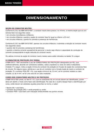46
DIMENSIONAMENTO
SEÇÃO DO CONDUTOR NEUTRO:
Conforme 6.2.6.2 da NBR 5410/1997, o condutor neutro deve possuir, no mínimo, a mesma seção que os con-
dutores fase nos seguintes casos:
• em circuitos monofásicos e bifásicos;
• em circuitos trifásicos, quando a seção do condutor fase for igual ou inferior a 25 mm2
;
• em circuitos trifásicos, quando for prevista a presença de harmônicas.
Conforme 6.2.6.3 da NBR 5410/1997, apenas nos circuitos trifásicos, é admitida a redução do condutor neutro
nos seguintes casos:
• quando não for prevista a presença de harmônicas;
• quando a máxima corrente susceptível de percorrer o neutro seja inferior à capacidade de condução de
corrente correspondente à seção reduzida do condutor neutro.
Os valores mínimos da seção do condutor neutro nestes casos estão indicados na tabela 16 a seguir.
O CONDUTOR DE PROTEÇÃO (FIO TERRA):
A NBR 5410 / 1997 recomenda o uso de CONDUTORES DE PROTEÇÃO (designados por PE), que,
preferencialmente, deverão ser condutores isolados, cabos unipolares ou veias de cabos multipolares.
A tabela 17 a seguir, indica a seção mínima do condutor de proteção em função da seção dos condutores fase
do circuito. Em alguns casos, admite-se o uso de um condutor com a função dupla de neutro e condutor de
proteção. É o condutor PEN (PE + N), cuja seção mínima é de 10 mm2
, se for condutor isolado ou cabo
unipolar, ou de 4 mm2
, se for uma veia de um cabo multipolar.
CORES DOS CONDUTORES NEUTRO E DE PROTEÇÃO:
A NBR 5410/1997 prevê, no item 6.1.5.3, que os condutores de um circuito devem ser identificados, porém
deixa em aberto o modo como fazer esta identificação. No caso de o usuário desejar fazer a identificação por
cores, então devem ser adotadas aquelas prescritas na norma, a saber:
• Neutro (N) = azul-claro;
• Condutor de proteção (PE) = verde-amarela ou verde;
• Condutor PEN = azul-claro com indicação verde-amarela nos pontos visíveis.
BAIXA TENSÃO
 