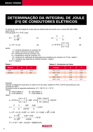 O cálculo do valor da Integral de Joule pode ser determinado de acordo com a norma IEC 949 (1988).
Assim temos:
Fórmula geral: I2
t = I2
G2
, onde:
X + ∆
G = [1]
2 z S
sendo:
I = corrente admissível no condutor (A)
S = seção nominal do condutor (mm2
)
θ f = temperatura final do condutor (°C)
θ i = temperatura inicial do condutor (°C)
β = recíproco do coeficiente de temperatura da resistência do condutor em °C (K) - tabela 1
K = constante que depende do material condutor - tabela 1
X e Y = tabela 2
72
DETERMINAÇÃO DA INTEGRAL DE JOULE
(I2
t) DE CONDUTORES ELÉTRICOS
Material K β
Cobre 226 234,5
Alumínio 148 228
Isolação X Y
PVC ≤ 3 kV 0,29 0,06
PVC > 3 kV 0,27 0,05
XLPE 0,41 0,12
EPR ≤ 3 KV 0,38 0,10
EPR > 3 KV 0,32 0,07
∆ = X2
+ 4 z S [2]
I2
Y
z = [3]
α S
θ f + β
α = K2
S2
In [4]
θ i + β
Tabela 1 Tabela 2 - Condutores de Cobre.
BAIXA TENSÃO
Exemplo:
Calcular a Integral de Joule para um cabo 6 mm2
de cobre, isolado em PVC, 0,6/1kV percorrido por uma
corrente de 100 A.
Considere ainda os seguintes parâmetros: θ f = 160 °C, θ i = 70 °C.
Temos:
β = 234,5 (tabela 1) K = 226 (tabela 1)
X = 0,29 (tabela 2) Y = 0,06 (tabela 2)
Assim:
θ f + β 160 + 234,5
α = K2
S2
In = 2262
. 62
In = 476137
θ i + β 70 + 234,5
I2
Y 1002
0,06
z = - = - = 0,011
α S 476137 6
∆ = X2
+ 4 z S = 0,292
+ 4 . 0,011 . 6 = 0,348 © ∆ = 0,59
X + ∆ 0,29 + 0,59
G = = = 16,33
2 z S 0,0539
I2
t = I2
G2
= 1002
. (16,33)2
= 2665816 A2
s
)( ()
( )
 