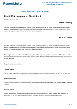 Find Industry reports, Company profiles
ReportLinker                                                                       and Market Statistics



                                         >> Get this Report Now by email!

Pirelli 2010 company profile edition 1
Published on January 2010

                                                                                                              Report Summary

This latest edition just-auto company profile is part of a major series of reports that will provide you with convenient and concise
analysis on the world's largest component and vehicle manufacturers. Each individual company is profiled in a consistent format,
allowing you to quickly and easily make comparisons between companies.




                                                                                                              Table of Content



This latest edition just-auto company profile is part of a major series of reports that will provide you with convenient and concise
analysis on the world's largest component and vehicle manufacturers. Each individual company is profiled in a consistent format,
allowing you to quickly and easily make comparisons between companies.



Addressing all the key issues that confront the company, this profile analyses new product development and R&D, financial and
market information, company structure and product range, as well as offering a summary of the company's strategy and our view of
its future prospects.



The profile is structured as follows:



Company Dossier


A series of 'grab pages' summarising the main chapters of the profile. Ideal for busy executives who just need the key facts now!



Worldwide Locations


Details the company structure from head office down. With tables listing key locations worldwide, plus available details on employee
numbers.



Financial Analysis


A review of the financial strategy of the company as recorded in public statements and reports, followed by an analysis of the
accounts for the last five years. It includes commentary offering our opinion on how the company has performed.




Pirelli 2010 company profile edition 1                                                                                            Page 1/4
 