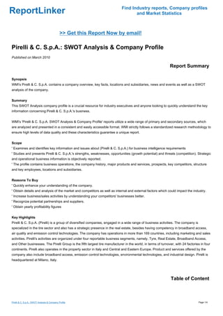 Find Industry reports, Company profiles
ReportLinker                                                                        and Market Statistics



                                              >> Get this Report Now by email!

Pirelli & C. S.p.A.: SWOT Analysis & Company Profile
Published on March 2010

                                                                                                               Report Summary

Synopsis
WMI's Pirelli & C. S.p.A. contains a company overview, key facts, locations and subsidiaries, news and events as well as a SWOT
analysis of the company.


Summary
This SWOT Analysis company profile is a crucial resource for industry executives and anyone looking to quickly understand the key
information concerning Pirelli & C. S.p.A.'s business.


WMI's 'Pirelli & C. S.p.A. SWOT Analysis & Company Profile' reports utilize a wide range of primary and secondary sources, which
are analyzed and presented in a consistent and easily accessible format. WMI strictly follows a standardized research methodology to
ensure high levels of data quality and these characteristics guarantee a unique report.


Scope
' Examines and identifies key information and issues about (Pirelli & C. S.p.A.) for business intelligence requirements
' Studies and presents Pirelli & C. S.p.A.'s strengths, weaknesses, opportunities (growth potential) and threats (competition). Strategic
and operational business information is objectively reported.
' The profile contains business operations, the company history, major products and services, prospects, key competitors, structure
and key employees, locations and subsidiaries.


Reasons To Buy
' Quickly enhance your understanding of the company.
' Obtain details and analysis of the market and competitors as well as internal and external factors which could impact the industry.
' Increase business/sales activities by understanding your competitors' businesses better.
' Recognize potential partnerships and suppliers.
' Obtain yearly profitability figures


Key Highlights
Pirelli & C. S.p.A. (Pirelli) is a group of diversified companies, engaged in a wide range of business activities. The company is
specialized in the tire sector and also has a strategic presence in the real estate, besides having competency in broadband access,
air quality and emission control technologies. The company has operations in more than 169 countries, including marketing and sales
activities. Pirelli's activities are organized under four reportable business segments, namely, Tyre, Real Estate, Broadband Access,
and Other businesses. The Pirelli Group is the fifth largest tire manufacturer in the world, in terms of turnover, with 24 factories in four
continents. Pirelli also operates in the property sector in Italy and Central and Eastern Europe. Product and services offered by the
company also include broadband access, emission control technologies, environmental technologies, and industrial design. Pirelli is
headquartered at Milano, Italy.




                                                                                                                Table of Content



Pirelli & C. S.p.A.: SWOT Analysis & Company Profile                                                                                Page 1/4
 