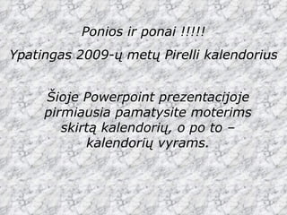 Ponios ir ponai !!!!! Ypatingas 2009-ų metų  Pirelli  kalendorius Šioje  Powerpoint  prezentacijoje pirmiausia pamatysite moterims skirtą kalendorių, o po to – kalendorių vyrams. 