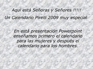 Aqui está Señoras y Señores !!!!! Un Calendario Pirelli 2009 muy especial   En está presentación Powerpoint enseñamos primero el calendario para las mujeres y después el calendario para los hombres. 