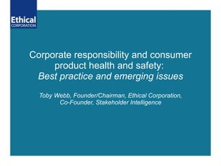 Corporate responsibility and consumer product health and safety:  Best practice and emerging issues Toby Webb, Founder/Chairman, Ethical Corporation, Co-Founder, Stakeholder Intelligence 