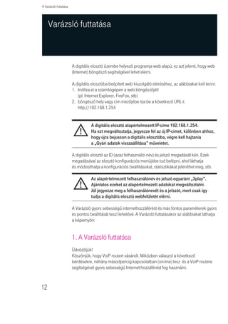 A Varázsló futtatása




     Varázsló futtatása



                       A digitális elosztó üzembe helyezõ programja web alapú; ez azt jelenti, hogy web
                       (Internet) böngésző segítségével lehet elérni.

                       A digitális elosztóba beépített web kiszolgáló eléréséhez, az alábbiakat kell tenni:
                       1. Indítsa el a számítógépen a web böngészôjét!
                          (pl. Internet Explorer, FireFox, stb)
                       2. böngészõ hely vagy cím mezõjébe írja be a következõ URL-t:
                          http://192.168.1.254


                                  A digitális elosztó alapértelmezett IP-címe 192.168.1.254.
                                  Ha ezt megváltoztatja, jegyezze fel az új IP-címet, különben ahhoz,
                                  hogy újra bejusson a digitális elosztóba, végre kell hajtania
                                  a „Gyári adatok visszaállítása” mûveletet.

                       A digitális elosztó az ID (azaz felhasználói név) és jelszó megadását kéri. Ezek
                       megadásával az elosztó konfigurációs menüjébe tud belépni, ahol láthatja
                       és módosíthatja a konfigurációs beállításokat, statisztikákat jeleníthet meg, stb.

                                  Az alapértelmezett felhasználónév és jelszó egyaránt „3play”.
                                  Ajánlatos ezeket az alapértelmezett adatokat megváltoztatni.
                                  Jól jegyezze meg a felhasználónevét és a jelszót, mert csak így
                                  tudja a digitális elosztó webfelületét elérni.

                       A Varázsló gyors sebességû internethozzáférést és más fontos paraméterek gyors
                       és pontos beállítását teszi lehetővé. A Varázsló futtatásakor az alábbiakat láthatja
                       a képernyôn:


                       1. A Varázsló futtatása
                       Üdvözöljük!
                       Köszönjük, hogy VoiP routert vásárolt. Miközben válaszol a következõ
                       kérdésekre, néhány másodpercig kapcsolatban (on-line) lesz és a VoiP routere
                       segítségével gyors sebességû Internet-hozzáférést fog használni.



12
 