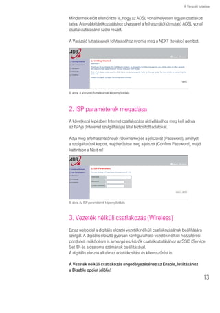 A Varázsló futtatása


Mindennek elõtt ellenõrizze le, hogy az ADSL vonal helyesen legyen csatlakoz-
tatva. A további tájékoztatáshoz olvassa el a felhasználói útmutató ADSL vonal
csatlakoztatásáról szóló részét.

A Varázsló futtatásának folytatásához nyomja meg a NEXT (tovább) gombot.




8. ábra: A Varázsló futtatásának képernyőoldala



2. ISP paraméterek megadása
A következõ lépésben Internet-csatlakozása aktiválásához meg kell adnia
az ISP-je (Interenet szolgáltatója) által biztosított adatokat.

Adja meg a felhasználónevét (Username) és a jelszavát (Password), amelyet
a szolgáltatótól kapott, majd erősítse meg a jelszót (Confirm Password), majd
kattintson a Next-re!




9. ábra: Az ISP paraméterek képernyõoldala



3. Vezeték nélküli csatlakozás (Wireless)
Ez az weboldal a digitális elosztó vezeték nélküli csatlakozásának beállítására
szolgál. A digitális elosztó gyorsan konfigurálható vezeték nélküli hozzáférési
pontkénti mûködésre is a mozgó eszközök csatlakoztatásához az SSID (Service
Set ID) és a csatorna számának beállításával.
A digitális elosztó alkalmaz adattitkosítást és kliensszûrést is.

A Vezeték nélküli csatlakozás engedélyezéséhez az Enable, letiltásához
a Disable opciót jelölje!
                                                                                  13
 