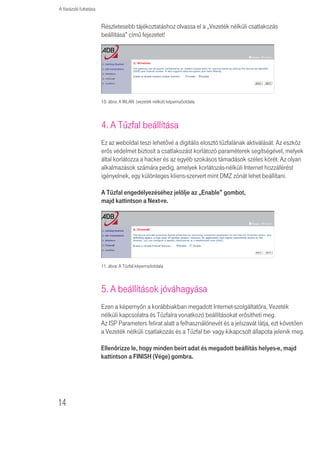 A Varázsló futtatása


                       Részletesebb tájékoztatáshoz olvassa el a „Vezeték nélküli csatlakozás
                       beállítása” címû fejezetet!




                       10. ábra: A WLAN (vezeték nélkül) képernyőoldala



                       4. A Tûzfal beállítása
                       Ez az weboldal teszi lehetõvé a digitális elosztó tûzfalának aktiválását. Az eszköz
                       erõs védelmet biztosít a csatlakozást korlátozó paraméterek segítségével, melyek
                       által korlátozza a hacker és az egyéb szokásos támadások széles körét. Az olyan
                       alkalmazások számára pedig, amelyek korlátozás-nélküli Internet hozzáférést
                       igényelnek, egy különleges kliens-szervert mint DMZ zónát lehet beállítani.

                       A Tûzfal engedélyezéséhez jelölje az „Enable” gombot,
                       majd kattintson a Next-re.




                       11. ábra: A Tûzfal képernyőoldala



                       5. A beállítások jóváhagyása
                       Ezen a képernyõn a korábbiakban megadott Internet-szolgáltatóra, Vezeték
                       nélküli kapcsolatra és Tûzfalra vonatkozó beállításokat erõsítheti meg.
                       Az ISP Parameters felirat alatt a felhasználónevét és a jelszavát látja, ezt követõen
                       a Vezeték nélküli csatlakozás és a Tûzfal be- vagy kikapcsolt állapota jelenik meg.

                       Ellenôrizze le, hogy minden beírt adat és megadott beállítás helyes-e, majd
                       kattintson a FINISH (Vége) gombra.




14
 