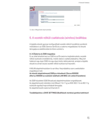 A Varázsló futtatása




12. ábra: A Megerõsítés képernyôoldala




6. A vezeték nélküli csatlakozás (wireless) beállítása
A digitális elosztó gyorsan konfigurálható vezeték nélküli hozzáférési pontkénti
mûködésre is az SSID (Service Set ID) és a csatorna megadásával. Az elosztó
támogatja az adattitkosítást és kliens szûrést is.

A. A CSatorna és SSID megadása
Ez az oldal lehetõvé teszi az SSID és az ID-csatorna meghatározását a vezeték
nélküli eszközök (mobilállomás, mobile station) csatlakoztatásához. Meg kell
határozni egy olyan SSID-t és egy olyan közös rádiócsatornát, amelyet a digitális
elosztó és annak összes vezeték nélküli eszköze tud használni.

A WLAN alapértelmezésben le van tiltva. Használatához ezen a weboldalon
engedélyezni kell.
Az elosztó alapértelmezett SSID-je a következõ: Discus-XXXXXX
(Ahol az XXXXXX az eszközön található LAN MAC cím utolsó 6 karaktere)

Az SSID közzététel (SSID Broadcast) alapértelmezésben engedélyezett.
Az alapértelmezett mûködési mód (Mixed 11b+11g) az IEEE 802.11b és 802.11g
eszközök egyidejû kapcsolódását támogatja.
Az alapértelmezett csatorna (Channel): 6

Továbblépéshez a SAVE SETTINGS (Beállítások mentése) gombra kattintson!




                                                                                   15
 