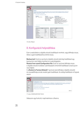 A Varázsló futtatása


Válassza ki az alapértelemezett adási kulcsot (Default Key) a menübĩl!

Kattintson a SAVE SETTINGS (BEÁLLÍTÁSOK ELMENTÉSE) gombra.


               Tartsa szem elĩtt, hogy bármilyen konfigurációváltoztatás
               veszélyeztetheti a csatlakozást.


A titkosító kulcs manuális konfigurálásához 64 (40) bites kulcs esetén egy
tízjegyû, 128 (104) bites kulcs esetén egy 26 jegyû hexadecimális kódot adjon
meg. (Egy hexadecimális kód lehet szám 0 és 9 között vagy betû A-tól F-ig.)


               A WEP a vezeték nélküli állomások között továbbított adatok
               védelmét látja el, azonban nem titkosítja az adatokat a vezetékes
               hálózatunkon illetve Interneten keresztül.


7. Beállítások státusza
Ez a weboldal láthatóvá teszi a WAN/LAN csatlakozás állapotát, a firmwaret és
a hardververzió számát, az elosztó sorozatszámát, az illegális hozzáférési kísér-
leteket, és a tájékoztat a hálózatra csatlakozott DHCP-kliensekrĩl. A biztonsági
napló elmenthetô egy fájlba, ha a mentésre (Save) kattint és kiválasztja, hogy
hova mentsük azt el.

A „Beállítások státusza” (Status) weboldala a digitális elosztó WAN/LAN csat-
lakozási és interfész-állapotát, a firmware- és hardververzió számait, a
hálózatunkba megkísérelt illegális behatolásokat és a jelenleg a hálózatunkhoz
csatlakozott DHCP kliensek számítógépeirĩl szóló információkat jelenít meg.

A weboldalon az alábbi információkat láthatjuk:

Paraméter                 Leírás
INTERNET                  A WAN csatlakozás típusát és állapotát jeleníti meg.
GATEWAY                   Az IP rendszer beállításait (IP-cím, alhálózati maszk,) és a DHCP szerver,
                          valamint a tûzfal állapotát jeleníti meg (aktiválva, deaktiválva).
INFORMÁCIÓ                Megjeleníti a csatlakoztatott kliensek számát, a firmwareverziókat,
                          digitális elosztó interfészeinek MAC címeit (LAN MAC cím,
                          WAN MAC cím), a hardververziót valamint a sorozatszámot.
ATM PVC                   Az ATM csatlakozás típusát és állapotát jeleníti meg.
8. táblázat: Az állapot paraméterei




                                                                                                   19
 