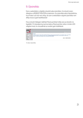 A Varázsló futtatása




                       16. ábra: Állapot



                       8. Konfiguráció helyreállítása
                       Ezen a weboldalon a digitális elosztó beállításait mentheti, vagy állíthatja vissza,
                       illetve a gyári beállításokhoz térhet vissza.

                       Backup tool: Ezzel az opcióval a digitális elosztó jelenlegi beállításait egy
                       backup.bin nevû fájlba mentheti el a számítógépére.
                       Restore from saved Configuration file: Ezzel az opcióval állíthatja vissza
                       a digitális elosztó korábban számítópépére elmentett beállításait a backup.bin
                       nevû fájlból.
                       A „Restore to Factory Defaults” opcióval újraindíthatja a digitális elosztót
                       és visszaállíthatja annak eredeti gyári beállításait. Az eddigi beállítások el fognak
                       veszni.




                       17. ábra: CONFIGURATION TOOLS


                       Válasszon egy funkciót, majd kattintson a Next-re.



20
 