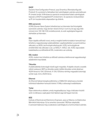 Kifejezések




Kifejezések



      802.11b
      Az IEEE vezeték nélküli Ethernet specifikáció ja, mely 11 Mb/s-ig terjedõ sebes-
      séget enged meg. A szabvány 1, 2, 5.5 és 11 Mb/s adatsebességeket specifikál.
      Az adatsebesség a környezettôl és a távolságtól függôen automatikusan változik.

      802.11g
      Az IEEE vezeték nélküli Ethernet specifikáció ja, mely 54 Mb/s-ig terjedõ sebes-
      séget enged meg. A szabvány 6, 12, 24, 36, 48 és 54 Mb/s adatsebességet ír elõ.
      Az adatsebesség a környezettõl és a távolságtól függõen automatikusan változik.

      10BASE-T
      IEEE specifikáció 10 Mb/s Ethernethez csavart érpáras Category 3, 4 és 5
      kábélekre.

      100BASE-TX
      IEEE specifikáció 100 Mb/s Ethernethez csavart érpáras Category 5 kábelekre.

      Hozzáférési pont
      A hozzáférési pont olyan eszköz, amelynek segítségével a vezeték nélküli
      kliensek más vezeték nélküli kliensekhez csatlakozhatnak, valamint átjáróként
      mûködik a vezeték nélküli kliensek és az olyan vezetékes hálózatok, mint
      az Ethernet között. A vezeték nélküli kliensek szabadon mozoghatnak
      a hozzáférési pont lefedettségi területén belül és kapcsolatot teremthetnek
      egymással. Ha a hozzáférési pont Ethernet hálózathoz csatlakozik, figyeli
      az Ethernet forgalmat és a megfelelĩ Ethernet üzeneteket a vezeték nélküli
      hálózat felé továbbítja. Emellett a vezeték nélküli kliensek adatforgalmát is figyeli
      és a vezetékes hálózat felé irányulóvezeték nélküli forgalmat az Ethernet LAN-ra
      továbbítja.

      Csatorna
      A rádiókészülékeknél megszokottakhoz hasonlóan a vezeték nélküli kábel/
      DSL router a rádiós spektumon belül lehetõvé teszi eltérõ rádiós csatornák
      kiválasztását. A digitális elosztó által használt 2,4 GHz spektrumon belül egy-egy
      csatorna egy-egy adott frekvenciának felel meg.




                                                                                          23
 