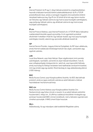 Kifejezések


              DHCP
              Dynamic Host Configuration Protocol, azaz Dinamikus Állomáskonfiguráló
              Protokoll. Ez a protokoll a hálózatban lévõ számítógépek számára automatikusan
              IP címeket rendel. A Windows-os operációs rendszereket futtató számítógépek
              képesek a DHCP kiszolgálóktól IP címeket kérni. Az operációs rendszerekben
              az IP cím hozzárendelés alapesetben így történik.

              DNS szervercím
              A DNS (Domain Name System) lehetõvé teszi az Interneten lévõ kiszolgálók
              (szerverek) számára, hogy domain névvel (mint pl. t-com.hu) és egy vagy több
              címmel (mint 192.168.10.8) rendelkezzenek, és ezek segítségével legyenek
              elérhetõek az Interneten.

              DSL
              Olyan digitális elĩfizetĩi vonal, amely a meglévõ telefonvonalakon keresztül teszi
              lehetõvé a nagysebességû adattovábbítást. Legelterjedtebben az aszimmetrikus
              változatot, az (ADSL) technológiát alkalmazzák. A DSL technológiáknak
              emellett több más változata is van, az ADSL2+, VDSL2, stb. A DSL kapcsolatok
              kialakításához az elôfizetôknél DSL modemekre van szükség.

              DSL modem
              A DSL modem teszi lehetõvé az elõfizetõ számára a telefonvonal nagysebességû
              adatátvitelre használatát.

              Titkosítás
              A adattovábbítás biztonságát növelõ egyik megoldás. A digitális elosztó a vezeték
              nélküli szakaszon WEP-es titkosítás esetén kétféle titkosítási szintet alkalmaz;
              40/64 bit-est és 104/128 bit-est. A 104/128 bit-es némileg magasabb biztonsági
              szintet nyújt, mint a 40/64 bit-es.

              Ethernet
              Az Ethernet hálózat közeghozzáféréshez a CSMA/CD-t alkalmazza a keretek
              különbözõ kábeleken keresztül történô 10 Mb/s sebességû továbbítására

              Tûzfal
              Olyan elektronikus védelem, amely megakadályozza, hogy a hálózaton kívülrôl
              senki ne láthassa a saját gépen lévõ fájlokat vagy kárt tegyen bennük.

              IEEE
              Institute of Electrical and Electronics Engineers, azaz az Villamos- és Elektronikai
              Mérnökök Intézménye. Ezt az amerikai szervezetet 1963-ban alapították.
              E szervezet határozza meg a szabványt a számítógép és a kommunikáció számára.




24
 