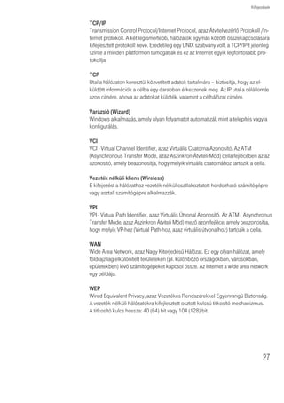 Kifejezések


              Hálózat
              A hálózat egymásközti információcsere és erõforrások megosztása céljából
              egymással kapcsolódó számítógépek és számítógépes eszközök összessége.
              A hálózatok mérete eltérõ lehet, néhányuk mûködhet egyetlenegy szobában,
              amíg mások kontinenseket ívelhetnek át.

              Protokoll
              Egy hálózatban a készülékek közötti kommunikációhoz létrehozott szabályok
              összessége. A szabályok meghatározzák a formátumot, az idõt, a sorrendet és
              a hibaellenõrzést.

              PPPoE
              Point-to-Point Protocol over Ethernet, azaz protokoll pontról pontra az Etherneten
              keresztül. A protokoll pontról pontra olyan adatközvetítési módszer, amelyet
              eredetileg a dial-up csatlakozásokhoz hoztak létre; a PPPoE az Ethernet-
              csatlakozásokra alkalmas.

              RJ-45
              Az Ethernet hálózatok összekötésekor alkalmazott szabványos csatlakozó.

              Router
              Olyan központi eszköz, amelyhez minden egyes számítógép hálózati interfész-
              kártyája csatlakoztatható és a helyi hálózat és az Internet közötti adatforgalmat
              irányítja.

              Kiszolgáló
              Több számítógép által is használt, speciális feladatott ellátó számítógép egy
              hálózatban. A kiszolgálók a hozzáférést biztosítanak a hálózati szolgáltatásokhoz,
              azaz fájlok illetve nyomtatók eléréséhez.

              SSID
              Service Set Identifier, azaz szolgáltatáskészlet-azonosító. Néhány vezeték nélküli
              eszközöket gyártó az SSID helyett az ESSID-t használja.

              Alhálózati maszk
              Az Internet Szolgáltató által biztosított TCP/IP információk része lehet. Egy, az IP
              címhez hasonlóan felépített 4 számból álló azonosító. Egy adott hálózaton belüli
              IP címek létrehozásakor használják (ellentétben az Interneten érvényes
              IP-címekkel szemben, amelyeket az InterNIC számára kell kiosztajni)




26
 