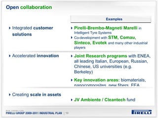 Open collaboration

                                                     Examples

  Integrated customer               Pirelli-Brembo-Magneti Marelli in
                                    Intelligent Tyre Systems
  solutions
                                    Co-development with STM, Comau,
                                    Sinteco, Evotek and many other industrial
                                    players

  Accelerated innovation            Joint Research programs with ENEA,
                                    all leading Italian, European, Russian,
                                    Chinese, US universities (e.g.
                                    Berkeley)
                                    Key innovation areas: biomaterials,
                                    nanocomposites, new fibers, FEA

  Creating scale in assets
                                    JV Ambiente / Cleantech fund


                             | 13
 