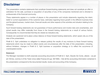 Disclaimer
 This presentation contains statements that constitute forward-looking statements and does not constitute an offer or
 solicitation for the sale, purchase or acquisition of securities of any of the companies mentioned and is directed to
 professionals of the financial community.
 These statements appear in a number of places in this presentation and include statements regarding the intent,
 belief or current expectations of the customer base, estimates regarding future growth in the different business lines
 and the global business, market share, financial results and other aspects of the activities and situation relating to the
 Company.
 Such forward looking statements are not guarantees of future performance and involve risks and uncertainties, and
 actual results may differ materially from those in the forward looking statements as a result of various factors.
 Consequently it is recommended that they be viewed as indicative only.
 Analysts are cautioned not to place undue reliance on those forward looking statements, which speak only as of the
 date of this presentation.
 Pirelli & C. SpA undertakes no obligation to release publicly the results of any revisions to these forward looking
 statements which may be made to reflect events and circumstances after the date of this presentation, including,
 without limitation, changes in Pirelli & C. SpA business or acquisition strategy or to reflect the occurrence of
 unanticipated events.

 Statement
 The Manager mandated to draft corporate accounting documents of Pirelli & C. SpA, Claudio De Conto, attests – as per
 art.154-bis, comma 2 of the Testo Unico della Finanza (D.Lgs. 58/1998) – that all the accounting information contained in
 this presentation correspond to the documented results, books and accounting of the Company.




                                                 | 1
 