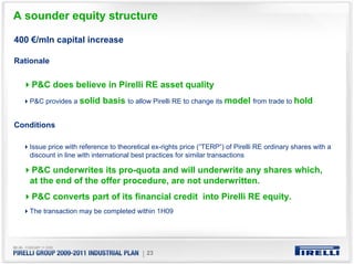 A sounder equity structure

400 €/mln capital increase

Rationale


    P&C does believe in Pirelli RE asset quality
   P&C provides a solid    basis to allow Pirelli RE to change its model from trade to hold

Conditions

   Issue price with reference to theoretical ex-rights price (“TERP”) of Pirelli RE ordinary shares with a
   discount in line with international best practices for similar transactions

   P&C underwrites its pro-quota and will underwrite any shares which,
   at the end of the offer procedure, are not underwritten.
    P&C converts part of its financial credit into Pirelli RE equity.
   The transaction may be completed within 1H09




                                         | 23
 