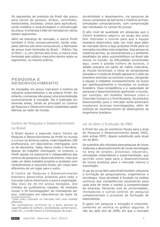 Os segmentos de produtos da Pirelli são pneus            durabilidade e desempenho, via pesquisa de
para carros de passeio, ônibus, caminhões,               novos compostos de borracha e matéria-primas,
motocicletas, bicicletas; pneus para agricultura;        simulações computacionais, com comprovação
corda metálica e recauchutagem e reconstrução            dos resultados no campo de provas.
de pneus. A empresa é líder de mercado em vários
                                                         O alto nível de qualidade em pesquisas que o
desses segmentos.
                                                         Centro brasileiro adquiriu ao longo dos anos
Além da liderança de mercado, a marca Pirelli            tem motivado o convite para que a equipe
também é forte conceitualmente, tendo sido,              brasileira desenvolva cada vez mais para além
pelos últimos oito anos consecutivos, a fabricante       do mercado latino e faça produtos Pirelli para os
de pneus mais lembrada do Brasil – Prêmio Top            mercados mundiais mais exigentes. Isso porque as
of Mind – e, nos últimos dois anos, a marca mais         matérias-primas, as características e o ambiente
lembrada pelo público masculino dentre todos os          desafiador do setor automobilístico no Brasil são
segmentos, no mesmo prêmio.                              únicos no mundo: as dificuldades encontradas
                                                         aqui, como o grande número de buracos, o
                                                         asfalto precário em parte da malha rodoviária,
                                                         as chuvas torrenciais, o clima de temperaturas
                                                         elevadas e o modo de direção agressivo e veloz do
                                                         brasileiro solicitam ao extremo o pneu, obrigando
PESQUISA E                                               a equipe a trabalhar incessantemente na busca
DESENVOLVIMENTO                                          por aperfeiçoamentos e inovações no produto
As inovações em pneus marcaram a história da             brasileiro. Essa competência e a capacidade de
indústria automobilística e da própria Pirelli. No       pesquisa e desenvolvimento ganharam o mundo,
entanto, a empresa não possui uma área dedicada          por exemplo, em modelos famosos como o
exclusivamente à inovação. Ela é praticada em            Chevrolet Camaro e o Ford Mustang. Os produtos
diversas áreas, sendo as principais os Centros           desenvolvidos para o mercado norte-americano
de Pesquisa e Desenvolvimento espalhados pelas           receberam diversas homologações, além de
fábricas ao redor do mundo.                              prêmios de reconhecimento do desempenho da
                                                         engenharia brasileira.



Centro de Pesquisa e Desenvolvimento                     Lei do Bem e Evolução do P&D
no Brasil                                                A Pirelli faz uso de incentivos fiscais para a área
O Brasil possui o segundo maior Centro de                de Pesquisa e Desenvolvimento desde 2003,
Pesquisa e Desenvolvimento da Pirelli no mundo           pelo antigo PDTI, depois substituído pela atual
e o único na América Latina, onde trabalham 180          Lei do Bem.
profissionais, em laboratórios interligados com          Os subsídios são utilizados para pesquisa de novos
os da Alemanha, Itália, Reino Unido e Romênia.           materiais e desenvolvimento de novas tecnologias
Apesar do trabalho interligado, no entanto, a            na área de projeto, processos industriais,
Pirelli aposta na autonomia e independência dos          simulações matemáticas e experimentação, que
centros de pesquisa e desenvolvimento, visto que         servirão como base para o desenvolvimento
cada um deles trabalha projetos e produtos com           de novos produtos para o mercado interno e
características e requisitos locais, por vezes bem       exportação.
diferentes de um lugar para o outro.
                                                         O uso da Lei do Bem pela Pirelli também influencia
O Centro de Pesquisa e Desenvolvimento                   a formação de pesquisadores, engenheiros e
brasileiro desenvolve produtos para todo o               tecnólogos. Essa atividade é fundada na análise
mercado Latino-Americano e para a exportação.            contínua das competências necessárias para
São mais de 30 mil pneus testados, dez                   cada área de modo a manter a competitividade
milhões de quilômetros rodados, 40 medidas               da empresa. Parcerias com as universidades,
novas1 e 50 homologações2 de montadoras por              montadoras e outros centros de pesquisa
ano, realizados em laboratórios de teste de              complementam o processo de formação de
1
  Cada pneu colocado no mercado tem uma medida           especialistas.
diferente.
2
  As montadoras verificam se o pneu atende as            O gasto em pesquisa e inovação é crescente,
especificações de conforto, durabilidade, performance,   conforme se verifica no gráfico seguinte. A
ruído etc., e então fazem a homologação do pneu.         não ser pelo ano de 2009, em que o mercado

         Casos FDC - Nova Lima - 2012 - CF1215                                                         2
 