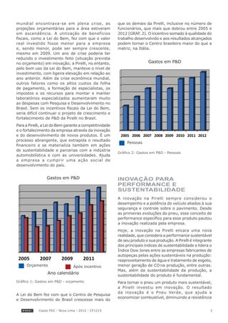 mundial encontrava-se em plena crise, as                 que os demais da Pirelli, inclusive no número de
projeções orçamentárias para a área estiveram            funcionários, que mais que dobrou entre 2005 e
em ascendência. A utilização de benefícios               2012 (GRAF. 2). O incentivo somado à qualidade do
fiscais, como a Lei do Bem, fez com que o valor          trabalho desenvolvido e aos resultados alcançados
real investido fosse menor para a empresa                podem tornar o Centro brasileiro maior do que a
e, sendo menor, pode ser sempre crescente,               matriz, na Itália.
mesmo em 2009. Um ano de crise poderia ter
reduzido o investimento feito (situação prevista
no orçamento) em inovação; a Pirelli, no entanto,                         Gastos em P&D
pelo bom uso da Lei do Bem, manteve o nível de
investimento, com ligeira elevação em relação ao
ano anterior. Além da crise econômica mundial,
outros fatores como os altos custos da folha
de pagamento, a formação de especialistas, os
impostos e os recursos para montar e manter
laboratórios especializados aumentaram muito
as despesas com Pesquisa e Desenvolvimento no
Brasil. Sem os incentivos fiscais da Lei do Bem,
seria difícil continuar o projeto de crescimento e
fortalecimento de P&D da Pirelli no Brasil.
Para a Pirelli, a Lei do Bem garante a competitividade
e o fortalecimento da empresa através da inovação
e do desenvolvimento de novos produtos. É um
processo abrangente, que extrapola o resultado
                                                              Pessoas
financeiro e se materializa também em ações
de sustentabilidade e parcerias com a indústria
                                                         Gráfico 2: Gastos em P&D - Pessoas
automobilística e com as universidades. Ajuda
a empresa a cumprir uma ação social de
desenvolvimento do país.


                 Gastos em P&D                           INOVAÇÃO PARA
                                                         PERFORMANCE E
                                                         SUSTENTABILIDADE
                                                         A inovação na Pirelli sempre considerou o
                                                         desempenho e a potência do veículo aliados à sua
                                                         segurança e controle sobre o pavimento. Desde
                                                         as primeiras evoluções do pneu, esse conceito de
                                                         performance específico para esse produto pautou
                                                         a inovação realizada pela empresa.
                                                         Hoje, a inovação na Pirelli encara uma nova
                                                         realidade, que considera a performance sustentável
                                                         de seu produto e sua produção. A Pirelli é integrante
                                                         dos principais índices de sustentabilidade e lidera o
                                                         Índice Dow Jones entre as empresas fabricantes de
                                                         autopeças pelas ações sustentáveis na produção:
                                                         reaproveitamento de água e tratamento de esgoto,
     Orçamento                  Após incentivo           menor geração de CO na produção, entre outras.
                                                         Mas, além da sustentabilidade da produção, a
                 Ano calendário
                                                         sustentabilidade do produto é fundamental.
Gráfico 1: Gastos em P&D - orçamento                     Para tornar o pneu um produto mais sustentável,
                                                         a Pirelli investiu em inovação. O resultado
                                                         da inovação é o Pneu Verde, que ajuda a
A Lei do Bem fez com que o Centro de Pesquisa
                                                         economizar combustível, diminuindo a resistência
e Desenvolvimento do Brasil crescesse mais do

            Casos FDC - Nova Lima - 2012 - CF1215                                                            3
 
