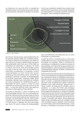 ao rolamento em cerca de 25%. A redução da         de CO2 por quilômetro rodado. Para manter essa
resistência gera uma economia da ordem de 6%       performance sustentável, o Pneu Verde não perde
do combustível, reduzindo 8 gramas na geração      seu desempenho nos demais quesitos: conforto,
                                                   frenagem, ruído, resistência estrutural etc.




Figura 1: Pneu Verde
                                                   (que normalmente é de 400 anos) de um pneu
No ciclo de vida dos pneus, aproximadamente 3%     descartado incorretamente.
da poluição gerada estão nas matérias-primas,      A partir de 2012, o Inmetro lança um selo para
1% está na logística de transporte, 5% estão no    certificação dos pneus, avaliando quesitos como
pós-consumo, ou seja, no destino dado aos pneus    frenagem no molhado, ruído e economia de
não apropriados para mais uso e 91% estão na       combustível. A intenção da iniciativa é alertar os
resistência ao rolamento. O objetivo da Pirelli    consumidores, da mesma forma que já ocorre com
é reduzir, até 2015, 25% da poluição gerada        eletrodomésticos, sobre a segurança, economia e
em todo o ciclo de vida. Além da resistência ao    sustentabilidade daquele produto, influenciando
rolamento, as pesquisas e inovações a serem        na decisão de compra.
implementadas no Pneu Verde vão buscar
                                                   Outro estudo para economia de combustível que se
matérias-primas renováveis, gerar menos CO2 na
                                                   tornou uma importante inovação para ecoeficiência
produção e diminuir o tempo de biodegradação
                                                   dos automóveis trata da calibragem dos pneus.
do produto descartado. Pesquisas estão sendo
                                                   Quando o pneu está sendo utilizado com a pressão
realizadas também para conversão de resíduos       baixa – murcho –, o gasto de combustível pode ser
de outras produções em matéria-prima para a        até 10% maior. Visualmente, é difícil o motorista
fabricação de pneus, como é o caso da cinza        detectar o que está ocorrendo. Dessa forma, a
produzida na queima da casca de arroz no sul do    Pirelli investiu na pesquisa de soluções para o
país – a cinza tem 95% de sílica, que pode ser     problema: 1. o pneu “Run Flat”, que consegue
utilizada na fabricação de Pneus Verdes.           rodar sem a pressão correta levando o veículo de
No ponto do descarte, o pneu no Brasil já tem      forma segura ao seu destino; 2. sensores instalados
uma destinação correta, que é a reutilização de    dentro do pneu que enviam uma mensagem para
parte do material do pneu na fabricação de novos   o motorista informando as condições de pressão;
pneus ou como insumo para outras indústrias, por   3. uma válvula para calibragem que muda de cor
exemplo, na fabricação de cimento. Mas existem     quando a pressão está baixa. Novas pesquisas
inovações no campo da biodegradabilidade:          estão sendo realizadas para dar soluções ainda
a Pirelli possui a patente de uma tecnologia       mais inovadoras para a questão, como sensores
que reduz 10 vezes o tempo de biodegradação        que informarão, além da pressão do pneu, o tipo
                                                   de piso, a temperatura do pneu, se está sendo


         Casos FDC - Nova Lima - 2012 - CF1215                                                   4
 