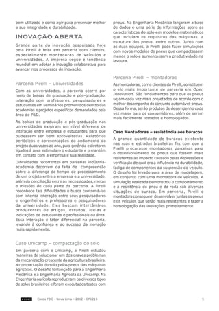 bem utilizado e como agir para preservar melhor        pneus. Na Engenharia Mecânica lançaram a base
a sua integridade e durabilidade.                      de dados e uma série de informações sobre as
                                                       características do solo em modelos matemáticos
INOVAÇÃO ABERTA                                        que incluíam os requisitos das máquinas, a
                                                       estrutura dos pneus, entre outros. Junto com
Grande parte da inovação pesquisada hoje               as duas equipes, a Pirelli pode fazer simulações
pela Pirelli é feita em parceria com clientes,         com novos modelos de pneus que compactassem
especialmente montadoras de veículos e                 menos o solo e aumentassem a produtividade na
universidades. A empresa segue a tendência             lavoura.
mundial em adotar a inovação colaborativa para
avançar nos processos de inovação.

                                                       Parceria Pirelli – montadoras
Parceria Pirelli – universidades                       As montadoras, como clientes da Pirelli, constituem
Com as universidades, a parceria ocorre por            o elo mais importante de parceria em Open
meio de bolsas de graduação e pós-graduação,           Innovation. São fundamentais para que os pneus
interação com professores, pesquisadores e             sejam cada vez mais projetados de acordo com o
estudantes em seminários promovidos dentro das         melhor desempenho do conjunto automóvel-pneus.
academias e projetos específicos demandados pela       Dessa forma, serão produtos de desempenho cada
área de P&D.                                           vez maior para os consumidores, além de serem
                                                       mais facilmente testados e homologados.
As bolsas de graduação e pós-graduação nas
universidades exigiram um nível diferente de
interação entre empresa e estudantes para que          Caso Montadoras – resistência aos buracos
pudessem ser bem aproveitadas. Relatórios
                                                       A grande quantidade de buracos existente
periódicos e apresentações do andamento do
                                                       nas ruas e estradas brasileiras fez com que a
projeto duas vezes ao ano, para gerência e diretores
                                                       Pirelli procurasse montadoras parceiras para
ligados à área estimulam o estudante e o mantêm
                                                       o desenvolvimento de pneus que fossem mais
em contato com a empresa e sua realidade.
                                                       resistentes ao impacto causado pelas depressões e
Dificuldades recorrentes em parcerias indústria-       verificação de qual era a influência na durabilidade,
academia decorrem da falta de compreensão              fadiga de componentes da suspensão do veículo.
sobre a diferença de tempo de processamento            O desafio foi levado para a área de modelagem,
de um projeto entre a empresa e a universidade,        em conjunto com uma montadora de veículos. A
além da conciliação entre as necessidades, metas       simulação realizada demonstrou o comportamento
e missões de cada parte da parceria. A Pirelli         e a resistência do pneu e da roda sob diversas
reconhece tais dificuldades e busca contorná-las       situações de buraco. Em parceria, Pirelli e
com intensa interação entre seus pesquisadores         montadora conseguem desenvolver juntas os pneus
e engenheiros e professores e pesquisadores            e os veículos que serão mais resistentes e fazer a
da universidade. Eles buscam intercâmbios              homologação das inovações primeiramente.
producentes de artigos, estudos, ideias e
indicações de estudantes e profissionais da área.
Essa interação é fator diferencial na parceria,
levando à confiança e ao sucesso da inovação
mais rapidamente.


Caso Unicamp – compactação do solo
Em parceria com a Unicamp, a Pirelli estudou
maneiras de solucionar um dos graves problemas
da mecanização crescente da agricultura brasileira,
a compactação do solo pelos pneus das máquinas
agrícolas. O desafio foi lançado para a Engenharia
Mecânica e a Engenharia Agrícola da Unicamp. Na
Engenharia agrícola reproduziram os diversos tipos
de solos brasileiros e foram executados testes com



            Casos FDC - Nova Lima - 2012 - CF1215                                                          5
 