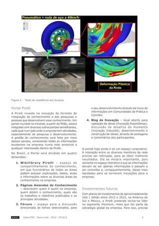 Figura 2 - Teste de resistência aos buracos


Portal Pirelli	                                                      o seu desenvolvimento através da troca de
                                                                     informações em Comunidades de Prática e
A Pirelli investe na inovação do formato de
                                                                     Comitês.
integração do conhecimento e das pesquisas e
pessoas que desenvolvem esse conhecimento. Um                     4.	 Blog da Inovação – local aberto para
portal mundial na intranet, a partir de Milão, estará                 captação de ideias (Inovação Espontânea),
integrado com diversos outros portais semelhantes,                    discussão de desafios do momento
cada qual num país onde a empresa tem atividades,                     (Inovação Induzida), desenvolvimento e
especialmente de pesquisa e desenvolvimento.                          construção de ideias, através de postagens
A gestão do conhecimento será feita por meio                          e comentários dos participantes.
desses portais, conectando todas as informações
existentes na empresa numa rede acessível a
qualquer interessado dentro da Pirelli.                        O portal hoje ainda é só um espaço corporativo.
No Brasil, o Portal será dividido em quatro                    A interação entre os diversos membros da rede
dimensões:                                                     precisa ser reforçada, para se obter melhores
                                                               resultados. Ela se mostra importante, pois
   1.	 W i k i l i b r a r y P i r e l l i – e s p a ç o d e   somente no espaço interativo é que as informações
       compartilhamento do conhecimento,                       deixam de ser apenas informações e passam a
       em que funcionários de todas as áreas                   ser conexões e, consequentemente, ideias mais
       podem acessar explicações, dados, aulas                 lapidadas para se tornarem inovações para a
       e informações sobre as diversas áreas do                empresa.
       conhecimento na empresa.
   2.	 Páginas Amarelas do Conhecimento
       – descrevem quem é quem na empresa,                     Investimentos futuros
       quem detém o conhecimento, quais são
                                                               Com planos de investimentos de aproximadamente
       os trabalhos e relatórios publicados e as
                                                               US$ 1 bilhão entre 2012 e 2015, na América do
       principais atividades.
                                                               Sul e México, a Pirelli pretende tornar-se líder
   3.	 Fóruns – espaço para a discussão                        no segmento Premium, meta que faz parte da
       direcionada de temas selecionados, para                 estratégia global da empresa. Para isso, precisa


         Casos FDC - Nova Lima - 2012 - CF1215                                                             6
 