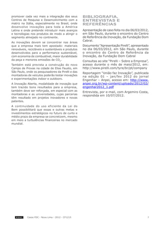promover cada vez mais a integração dos seus        Bibliografia,
Centros de Pesquisa e Desenvolvimento com a         entrevistas e
matriz na Itália, especialmente no Brasil, onde     referências
desenvolve inovações para toda a América
Latina e onde pretende introduzir mais avanços      Apresentação de caso feita no dia 06/03/2012,
e tecnologias nos produtos de modo a atingir o      em São Paulo, durante o encontro do Centro
segmento almejado no continente.                    de Referência da Inovação, da Fundação Dom
                                                    Cabral.
As inovações devem se concentrar nas áreas
que a empresa mais tem apostado: materiais          Documento “Apresentação Pirelli”, apresentado
renováveis, recicláveis e sustentáveis e produtos   no dia 06/03/2012, em São Paulo, durante
desenvolvidos para a performance sustentável,       o encontro do Centro de Referência da
com economia de combustível, maior durabilidade     Inovação, da Fundação Dom Cabral
da peça e menores emissões de CO2.                  Consultas ao site “Pirelli – Sobre a Empresa”,
Também está prevista a construção do novo           acesso durante o mês de maio/2012, em:
Campo de Provas na cidade de Elias Fausto, em       http://www.pirelli.com/tyre/br/pt/company
São Paulo, onde os pesquisadores da Pirelli e das   Reportagem “União faz Inovação”, publicada
montadoras de veículos poderão testar inovações     na edição 01 – jan/fev 2012 do jornal
e experimentações indoor e outdoors.                Engenhar – Anpei, acesso em: http://www.
A Inovação Aberta, modalidade de inovação que       anpei.org.br/wp-content/uploads/2012/02/
tem trazido bons resultados para a empresa,         engenhar2012_1.pdf
também deve ser reforçada, em especial com as       Entrevista, por e-mail, com Argemiro Costa,
montadoras e as universidades, cujas parcerias      respondida em 10/07/2012.
têm resultado em projetos inovadores e novas
patentes.
A continuidade do uso eficiente da Lei do
Bem possibilitará que essas e outras metas e
investimentos estratégicos no futuro de curto e
médio prazo da empresa se concretizem, mesmo
em meio a turbulências financeiras no mercado
mundial.




           Casos FDC - Nova Lima - 2012 - CF1215                                                 7
 