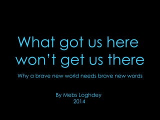 What got us here 
won’t get us there 
Why a brave new world needs brave new words 
By Mebs Loghdey 
2014 
 