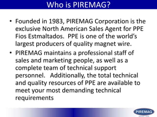 HistoryWho is PIREMAG?Founded in 1983, PIREMAG Corporation is the exclusive North American Sales Agent for PPE Fios Estmaltados.  PPE is one of the world’s largest producers of quality magnet wire.PIREMAG maintains a professional staff of sales and marketing people, as well as a complete team of technical support personnel.   Additionally, the total technical and quality resources of PPE are available to meet your most demanding technical requirements