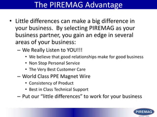 HistoryThe PIREMAG AdvantageLittle differences can make a big difference in your business.  By selecting PIREMAG as your business partner, you gain an edge in several areas of your business:We Really Listen to YOU!!!We believe that good relationships make for good businessNon Stop Personal ServiceThe Very Best Customer CareWorld Class PPE Magnet WireConsistency of ProductBest in Class Technical SupportPut our “little differences” to work for your business