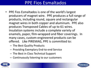 HistoryPPE FiosEsmaltadosPPE FiosEsmaltados is one of the world&apos;s largest producers of magnet wire. PPE produces a full range of products, including round, square and rectangular magnet wires in both copper and aluminum. PPE also produces Transposed Cables of up to 61 wires.  Insulation systems include a complete variety of enamels, paper, film-wrapped and fiber coverings. In many cases, custom-engineered products can be offered.   Like PIREMAG, PPE is committed to:The Best Quality ProductsProviding Exemplary End-to-end ServiceThe Best in Class Technical SupportContinuously listening to our customers 