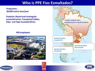 Who is PPE Fios Esmaltados?Production: 30,000 metric tons/yearProducts: Round and rectangular enameled wires, Transposed Cables, Fiber  and Tape insulated Wires. Largest magnet wire manufacturer in South America430 employees Industrial FacilityCerquilho/SPCommercial OfficeSão Paulo/SPIndustrial FacilityJoinville/SC