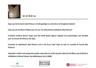 H I S T Ò R I A
Saps que la formació dels Pirineus a nivell geològic es remunta a la Orogènesi Alpina?
Saps qui són els Íbers? Sabies que van ser uns dels primers pobladors dels Pirineus?
Coneixes Amílcar Barca? Segur que has sentit parlar alguna vegada d’un personatge com Anníbal
que va creuar els Pirineus i els Alps...
Coneixes la delimitació dels Pirineus com a tal d’avui dia? Saps en què va consistir el Tractat dels
Pirineus?
Aquestes i moltes més preguntes podràs respondre-les amb aquesta selecció de llibres que trobaràs a
la Biblioteca Esteve Paluzie i les biblioteques de la XBMB.
 