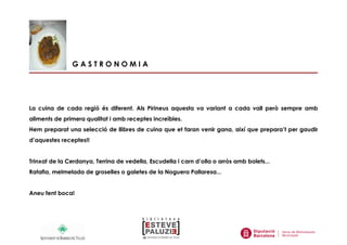 G A S T R O N O M I A
La cuina de cada regió és diferent. Als Pirineus aquesta va variant a cada vall però sempre amb
aliments de primera qualitat i amb receptes increïbles.
Hem preparat una selecció de llibres de cuina que et faran venir gana, així que prepara’t per gaudir
d’aquestes receptes!!
Trinxat de la Cerdanya, Terrina de vedella, Escudella i carn d’olla o arròs amb bolets...
Ratafia, melmelada de groselles o galetes de la Noguera Pallaresa...
Aneu fent boca!
 