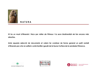 N A T U R A
Hi ha un munt d’itineraris i llocs per visitar als Pirineus i la seva biodiversitat els fan encara més
atractius.
Amb aquesta selecció de documents et volem fer conèixer de forma general un petit ventall
d’itineraris per a fer en solitari o amb família i gaudir de la fauna i la flora de la serralada Pirinenca.
 