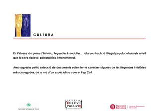 C U L T U R A
Els Pirineus són plens d’història, llegendes i rondalles... tota una tradició i llegat popular al mateix nivell
que la seva riquesa paisatgística i monumental.
Amb aquesta petita selecció de documents volem fer-te conèixer algunes de les llegendes i històries
més conegudes, de la mà d´un especialista com en Pep Coll.
 