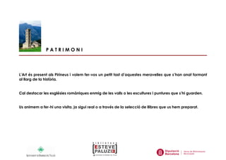 P A T R I M O N I
L’Art és present als Pirineus i volem fer-vos un petit tast d’aquestes meravelles que s’han anat formant
al llarg de la història.
Cal destacar les esglésies romàniques enmig de les valls o les escultures i puntures que s’hi guarden.
Us animem a fer-hi una visita, ja sigui real o a través de la selecció de llibres que us hem preparat.
 