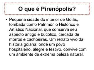 O que é Pirenópolis?Pequena cidade do interior de Goiás, tombada como Patrimônio Histórico e Artístico Nacional, que conserva seu aspecto antigo e bucólico, cercada de morros e cachoeiras. Um retrato vivo da história goiana, onde um povo hospitaleiro, alegre e festivo, convive com um ambiente de extrema beleza natural.