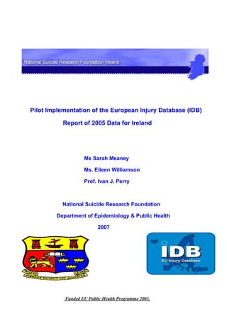 Pilot Implementation of the European Injury Database (IDB)

           Report of 2005 Data for Ireland




                   Ms Sarah Meaney

                   Ms. Eileen Williamson

                   Prof. Ivan J. Perry



          National Suicide Research Foundation

        Department of Epidemiology & Public Health

                          2007




           Funded EU Public Health Programme 2003.
 