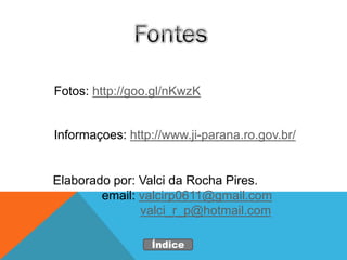 Fotos: http://goo.gl/nKwzK


Informaçoes: http://www.ji-parana.ro.gov.br/


Elaborado por: Valci da Rocha Pires.
        email: valcirp0611@gmail.com
               valci_r_p@hotmail.com

                 Índice
 
