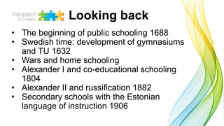• The beginning of public schooling 1688
• Swedish time: development of gymnasiums
and TU 1632
• Wars and home schooling
• Alexander I and co-educational schooling
1804
• Alexander II and russification 1882
• Secondary schools with the Estonian
language of instruction 1906
Looking back
 