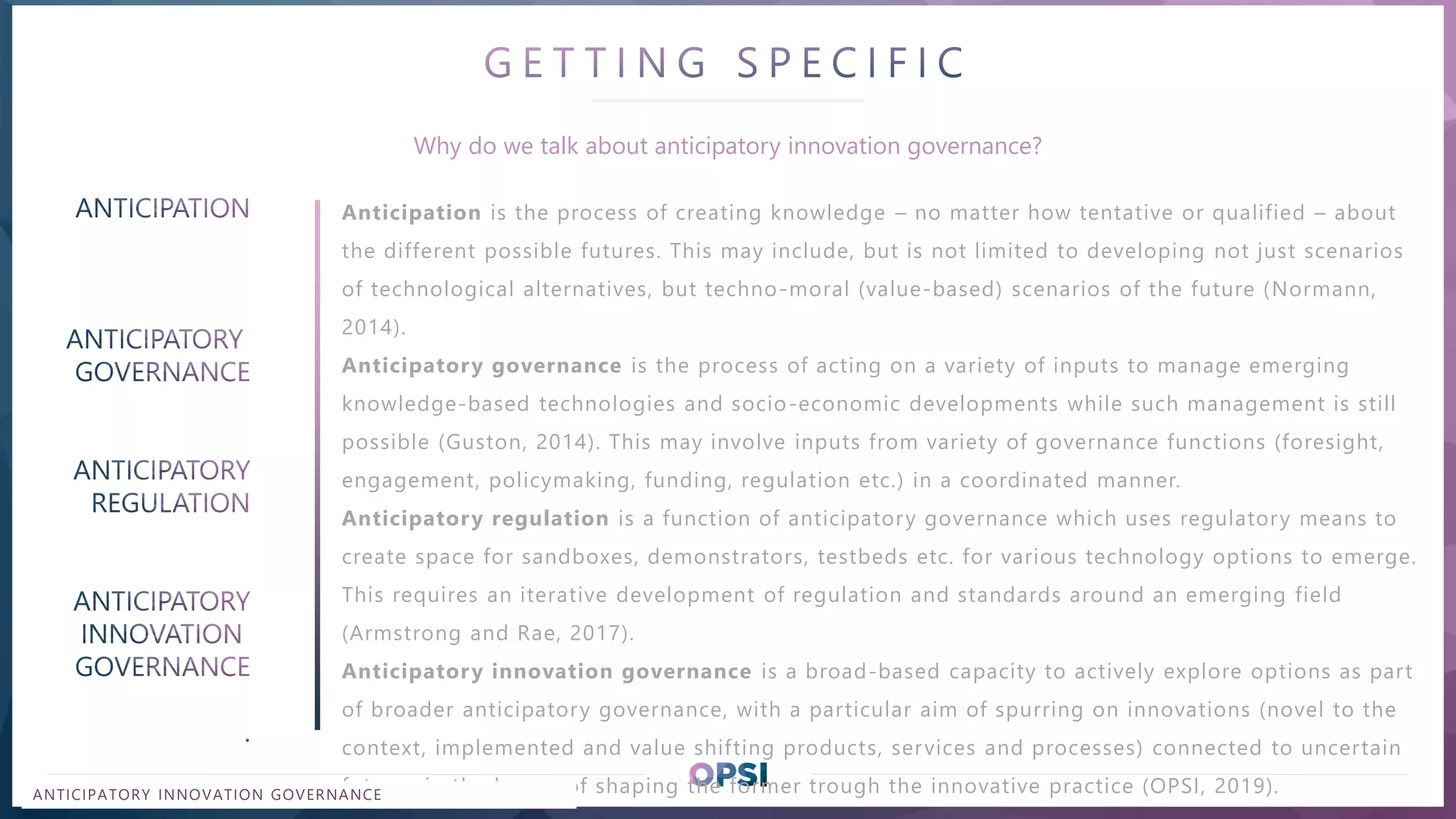 REPLACE WITH TITLE OF THE PRESENTATION
Anticipation is the process of creating knowledge – no matter how tentative or qualified – about
the different possible futures. This may include, but is not limited to developing not just scenarios
of technological alternatives, but techno-moral (value-based) scenarios of the future (Normann,
2014).
Anticipatory governance is the process of acting on a variety of inputs to manage emerging
knowledge-based technologies and socio-economic developments while such management is still
possible (Guston, 2014). This may involve inputs from variety of governance functions (foresight,
engagement, policymaking, funding, regulation etc.) in a coordinated manner.
Anticipatory regulation is a function of anticipatory governance which uses regulatory means to
create space for sandboxes, demonstrators, testbeds etc. for various technology options to emerge.
This requires an iterative development of regulation and standards around an emerging field
(Armstrong and Rae, 2017).
Anticipatory innovation governance is a broad-based capacity to actively explore options as part
of broader anticipatory governance, with a particular aim of spurring on innovations (novel to the
context, implemented and value shifting products, services and processes) connected to uncertain
futures in the hopes of shaping the former trough the innovative practice (OPSI, 2019).
Why do we talk about anticipatory innovation governance?
ANTICIPATORY INNOVATION GOVERNANCE
 