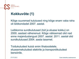 Kokkuvõte (1)
Kõige suuremad kulutused ning kõige enam vaba raha
oli leibkondadel 2007. aastal.

Leibkonna sundkulutused (toit ja eluase kokku) on
2000. aastast vähenenud. Kõige väiksemad olid nad
enne majanduslangust 2007. aastal. 2011. aastal olid
sundkulutused 2004. aasta tasemel.

Toidukuludest kulub enim lihatoodetele,
eluasemekuludest elektrile ja transpordikuludest
bensiinile.
27.07.2012                               Eesti statistika aastaraamat
 