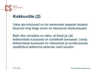 Kokkuvõte (2)
Vaba aja kulutused on ka raskematel aegadel tasapisi
tõusnud ning kõige enam on kasvanud reisikulutused.

Balti riike võrreldes on näha, et Eesti ja Läti
leibkondade kulutused on suhteliselt sarnased. Leedu
leibkondade kulutused on väiksemad ja sundkulutuste
osatähtsus leibkonna eelarves veidi suurem.




27.07.2012                              Eesti statistika aastaraamat
 
