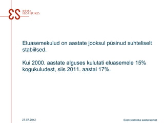 Eluasemekulud on aastate jooksul püsinud suhteliselt
stabiilsed.

Kui 2000. aastate alguses kulutati eluasemele 15%
kogukuludest, siis 2011. aastal 17%.




27.07.2012                              Eesti statistika aastaraamat
 