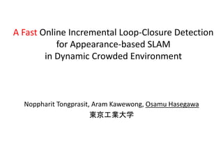 A Fast Online Incremental Loop-Closure Detection
           for Appearance-based SLAM
        in Dynamic Crowded Environment



  Noppharit Tongprasit, Aram Kawewong, Osamu Hasegawa
                       東京工業大学
 