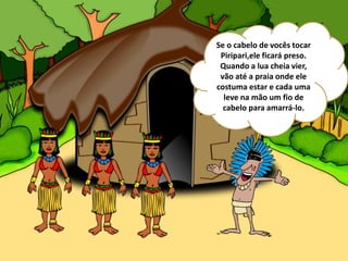 Se o cabelo de vocês tocar
Piripari,ele ficará preso.
Quando a lua cheia vier,
vão até a praia onde ele
costuma estar e cada uma
leve na mão um fio de
cabelo para amarrá-lo.
 