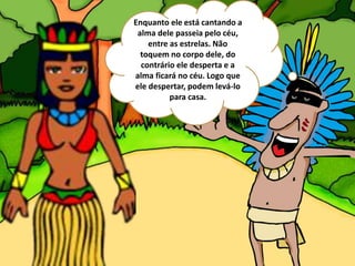 Enquanto ele está cantando a
alma dele passeia pelo céu,
entre as estrelas. Não
toquem no corpo dele, do
contrário ele desperta e a
alma ficará no céu. Logo que
ele despertar, podem levá-lo
para casa.
 