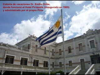 Colonia de vacaciones Dr. Emilio Oribe,  donde funcionó el Hotel Piriápolis (inaugurado en 1905)  y administrado por el propio Piria.   