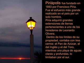 Piriápolis  fue fundado en 1893 por Francisco Piria. Fue el esfuerzo más grande realizado en el país por un solo hombre.  Piria adquirió grandes extensiones de tierras pertenecientes a uno de los herederos de Leonardo Olivera. Dentro de los límites de su propiedad, contaba con tres cerros: el Pan de Azúcar, el del Inglés y el del Toro, mientras una playa de aguas claras y profundas, lo limitaban por el sur. 