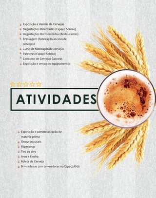 ATIVIDADES
Exposição e Vendas de Cervejas
Degustações Orientadas (Espaço Sebrae)
Degustações Harmonizadas (Restaurantes)
Brassagem (Fabricação ao vivo de
cervejas)
Curso de fabricação de cervejas
Palestras (Espaço Sebrae)
Concurso de Cervejas Caseiras
Exposição e venda de equipamentos
Exposição e comercialização de
matéria-prima
Shows musicais
Fliperamas
Tiro ao alvo
Arco e Flecha
Roleta da Cerveja
Brincadeiras com animadoras no Espaço Kids
 